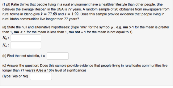 (1 pt) Katie thinks that people living in a rural environment have a healthier lifestyle than other people. She believes the average lifespan in the USA is 77 years. A random sample of 20 obituaries from newspapers from rural towns in Idaho give x = 77.69 and s = 1.92. Does this sample provide evidence that people living in rural Idaho communities live longer than 77 years? (a) State the null and alternative hypotheses: (Type mu for the symbol u, e.g. mu > 1 for the mean is greater than 1, mu< 1 for the mean is less than 1, mu not 1 for the mean is not equal to 1) ?? Ha (b) Find the test statistic, t- (c) Answer the question: Does this sample provide evidence that people living in rural Idaho communities live longer than 77 years? (Use a 10% level of significance) (Type: Yes or No)