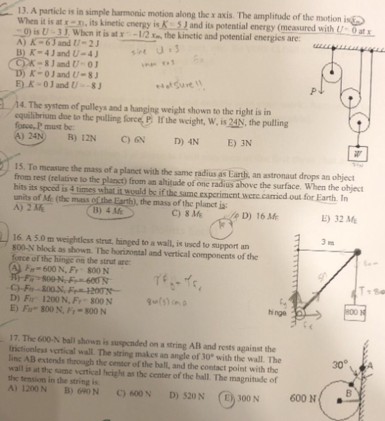13. A partile is in simple harmonic motion along the x axis. The amplitude of the motion is When it is at , its kinetic energy is K 5J and its potential energy (measured with 0 isU-3J. When it is at r -12 , the kinctic and potential energies are 0 at x CK-8J and U 0 K-0J and U-S sot Sure 14. The system of pulleys and a hanging weight shown to the right is in equilibrium due to the pulling force, P. If the weight, W, is 24N, the pulling force, P must be: a) 24NB) 12N C)N D) 4N E) 3N 15. To measure the mass of a planet with the same radius as Earth, an astronaut drops an object from rest (relative to the planct) from an altitude of one radius above the surface. When the object hits its speed is 4 times what it would be if the same experiment were carricd out for Earth. In units of Me (the mass of the Earth), the mass of the planct is B) 4 ME C) 8 ME p D) 16 ME E) 32 ME 3 16. A 5.0 m weightless strut, hinged to a wall, is uscd to support an 800-N block as shown. The horizontal and vertical components of the force of the hinge on the strut are: FH- 600 N, Fy 800 N Tf T-80 C)-Fn D) Fu 1200 N, Fy 800 N E) Fr 800 N, Fr-800 N 800 1 hi nge 17. The 600-N ball shown is suspended on a string AB and rests against the frictionless vertical wall. The string makes an angle of 30 with the wall. The linc AB extends through the center of the ball, and the contact point with the wall is at the same vertical height as the center of the ball. The magnitude of the tension in the string is A) 1200 N B) 690N C) 600N D) 520N (E) 300 N 600 N
