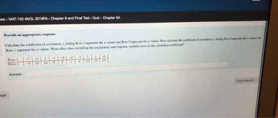 ses> MAT-152-80OL 2018FA> Chapter 9 and Final Test>Quiz- Chapter 9A Provide an appropriate response ulate the coefficient of correlation,.f,.letting Row 1 represent the x-values and Row 2 represent the y-values. Now calculse the coeffickent of comelation,. leting Row 2 aprsene the s-vabes and Row 1 represent the y-values. What effect does switching the explanatory and response variables have on the correlation coefficient? Rowrt-하하하寸寸升허하하하 Row 1 L6 Answer Finish atempt age