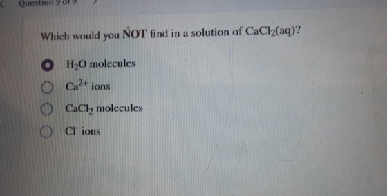 Question 9 Which would you NOT find in a solution of CaCl2(aq)? O H2O molecules Ca2+ ions CaCl, molecules CI ions