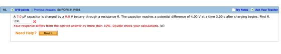10 0/10 points I Previous Answers SerPOP5 21.P.056 My Notes Ask Your Teacher A 7.0 HF capacitor is charged by a 9.0 v battery through a resistance R. The Capacitor reaches a potential difference of 4.00 v at a time 3.00 s after charging begins. Find R. 238 Your response differs from the correct answer by more than 10%. Double check your calculations. k2 Need Help? Read