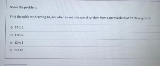 Solve the problem Find the odds for drawing an jack when a card is drawn at random from a normal deck of 52 playing cards. O