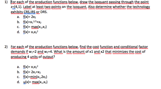 1) Foreach of the production functions below, draw the isoquant passing througb the point z^(4,1). Label at least two points on the isoquant. Also determine whether the technology exhibits CRS,IRS or DRS. a. f(x)- 2x2 b. f(x)-x1/2+X2 c. f(x)- max(xiX2) d. f(x)-xiX22 2) Eoreach of the production functions below, find the cost function and conditional factor demands if w1-2 and w2-4. What is the amount of x1 and x2 that minimizes the cost of producing 4 units of output? a. f(x)-xiX2 b. f(x)- 2xı+X2 c. f(x)-min(xi,2x2) d. u(x)- max(xi,X2)