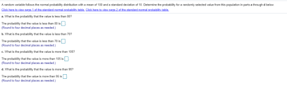 A random variable follows the normal probability distribution with a mean of 100 and a standard deviation of 10. Determine the probability for a randomly selected value from this population in parts a through d below. Click here to view.pa a. What is the probability that the value is less than 80? The probability that the value is less than 80 is (Round to four decimal places as needed.) b. What is the probability that the value is less than 70? The probability that the valueis less than 70 is (Round to four decimal places as needed.) c. What is the probability that the value is more than 105? The probability that the value is more than 105 is Round to four decimal places as needed.) d. What is the probability that the value is more than 95? The probability that the value is m ore than 95 is Round to four decimal places as needed.)