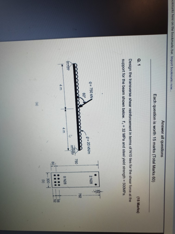 okmarks here on the bookmarks bar. Import bookmarks now Answer all questions Each question is worth 15 marks (Total Marks 60) Q. 1 Design the transverse shear reinforcement in terms of N10 ties for the shear force at the support for the beam shown below. fe 32 MPa and steel yield strength- 500MPa. (15 Marks) q 750 kN 60° 2 N28 g- 20 kN/m 762 790 4 m 8 N28 4 m 80 52 300