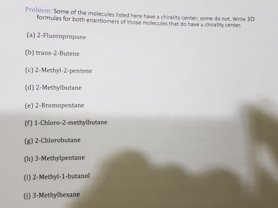 Problem: Some of the molecules listed here have a chirality center; some do not. Write 3D formulas for both enantiomers of those molecules that do have a chirality center (a) 2-Fluoropropane (b) trans-2-Butene (c) 2-Methyl-2-pentene (d) 2-Methylbutane (e) 2-Bromopentane (f) 1-Chloro-2-methylbutane (g) 2-Chlorobutane (h) 3-Methylpentane (i) 2-Methyl-1-butanol G) 3-Methylhexane