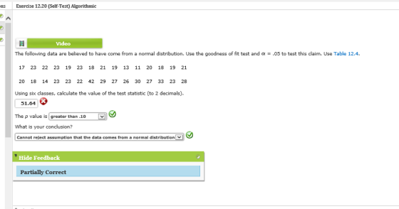 ns Exercise 12.20 (Self-Test) Algorithmic Video The following data are believed to have come from a normal distribution. Use the goodness of fit test and α-,05 to testthis daim. Use Table 124. 17 23 22 23 19 23 18 21 19 13 11 20 18 19 21 20 18 14 23 23 22 42 29 27 26 30 27 33 23 28 Using six classes, calculate the value of the test statistic (to 2 decimals). 51.64 The p value is greater than .10 What is your conclusion? Cannot reject assumption that the data comes from a normal distribution Hide Feedback Partially Correct