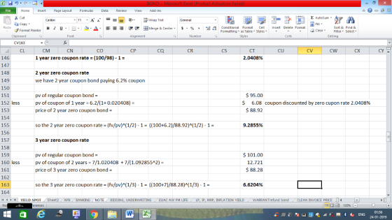 Home nert Page Layout Formulas Data Review View dd-Ins Cut aCopy Σ AutoSum Wrap Text в 1 프 . Ej-., Δ. : rーー 逻锂函Merge & Center. $, % , 弼,8 Conditional Format eCell Insert Delete Format Paste Sort &Find & 2 ClearFe Select Edting Format Painter Formatting, as Table w styles. ▼ ㆆ ▼ Clipboard CV163 CL Font Alignment Number Cells CM CN CO CP ca CR CS CT 2.0408% CU CV cW CX CY 146 147 148 149 150 151 152 less 153 154 155 156 157 158 159 160 less 161 162 163 164 14 | YIELD SPOT / Sheet2 1 year zero coupon rate (100/98)-1- 2 year zero coupon rate we have 2 year coupon bond paying 6.2% coupon 95.00 pv of regular coupon bond pv of coupon of 1 year 6.2/(1+0.020408) price of 2 year zero coupon bond 6.08 coupon discounted by zero cupon rate 2.0408% $ 88.92 so the 2 year zero coupon rate-(fv/pv)(1/2) 1- (100+6.2)/88.92)(1/2)-1- 9.2855% 3 year zero coupon rate pv of regular coupon bond pv of coupon of 2 years 7/1.020408 7/(1.0928552) price of 3 year zero coupon bond 101.00 12.721 $ 88.28 so the 3 year zero coupon rate-(fv/pv)(1/3) 1- ((100+7)/88.28)A(1/3)-1- 6.6204% . AFN . BANKING . NO TE BIDDING, UNDERWRITING EUACA NPM LIFE . LP, İp, MRP, INFLATION YIELD WARRAN Trefund bond CLEAN INVOICE PRICE 01:56 24-01-2019