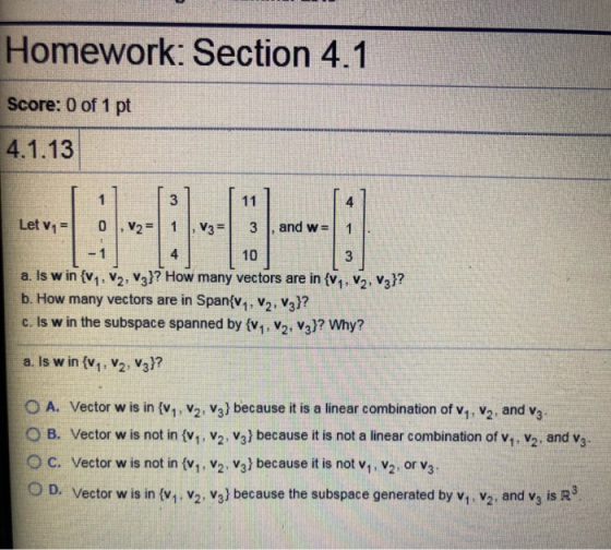 Homework: Section 4.1 Score: 0 of 1 pt 4.1.13 3 4 11 Let v1 0 , V2|1 V3 3 and w= 1 1 4 10 Is w in {v,, v2, v3}? How many vect