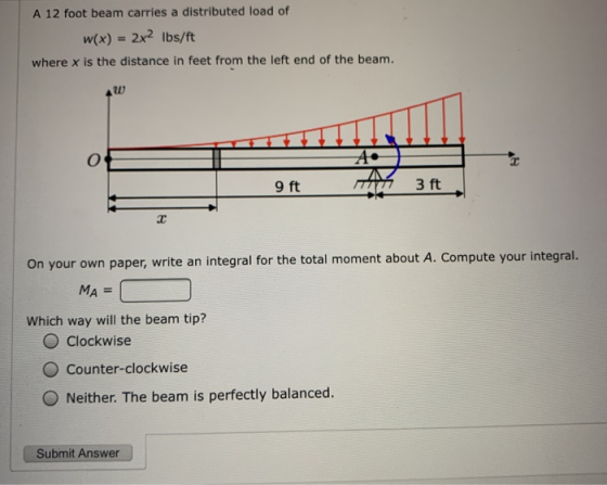 A 12 foot beam carries a distributed load of w(x) = 2x2 Ibs/ft where x is the distance in feet from the left end of the beam.