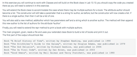 In this exercise you will continue to work with Classes and will build on the Book class in Lab 13.10; you should copy the code you created there as you will need to extend it in this exercise. You will extend the Book class to accommodate the case where there may be multiple authors for a book. The attribute author should become a list. The constructor will still take a parameter that is a string for author, as before, but the constructor will now create a list. If there is a single author, then then it will be a list of one. You will also add a new method, addAuthor which has parameters self and a string which is another author. The method will then append this new author to the list of authors for the attribute *author Finally, you will need to extend the repr method to print a book with multiple authors. The main program, given, reads a file and uses your extended class Book to build a list of books and print it out The first part of the output should look like: Book A Brief History of Time, written by Stephen Hawking, was published in 1990 Book The Hitchhikers Guide to the Galaxy, written by Douglas Adams, was published in 1979 Book The God Delusion, written by Richard Dawkins, was published in 2006 Book The Da Vinci Code, written by Dan Brown, was published in 2003 Book Good Omens, written by Neil Gaiman and Terry Pratchett, was published in 1990