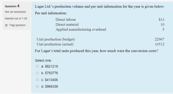 Question 4 Not vet answered Marked out of 1.00 P Flag question Lager Ltd.s production volume and per unit information for the year is given below: Per unit information Direct labour Direct material Applied manufacturing overhead $13 10 Unit production (budget) Unit production (actual) For Lagers total units produced this year, how much were the conversion costs? 22967 34512 Select one a. $621216 b. $793776 c. $413406 d. $966336