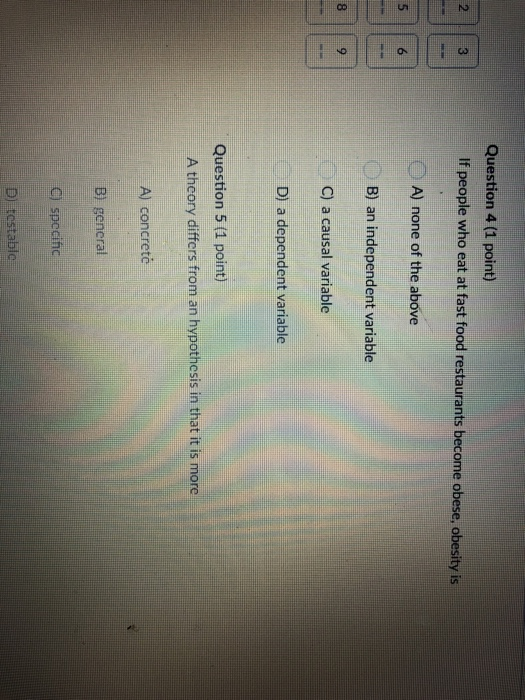 Question 4 (1 point) 2 3 If people who eat at fast food restaurants become obese, obesity is A) none of the above 5 6 B) an independent variable C) a causal variable D) a dependent variable 8 Question 5 (1 point) theory differs from an hypothesis in that it is more A) concretc B) gencral C) specihc D) tostablc