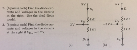 5V9 2. (6 points each) Find the diode cur- 후 D1 rents and voltages in the circuits at the right. Use the ideal diode model. D2 D2 3. (6 points each) Find the diode cur- 3 V rents and voltages in the circuits at the right if VDon 0.7 V. 1 kS2 D3 D3