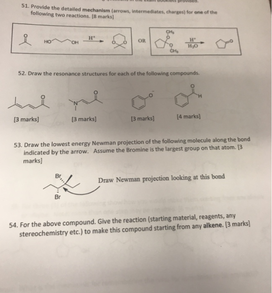 51. Provide the detailed mechanism (arrows, intermediates, charges) for one of the following two reactions. (8 marks) OR H20 52. Draw the resonance structures for each of the following compounds. 13 marks] 3 marks] [3 marks] 14 marks) 53. Draw the lowest energy Newman projection of the following molecule along the bond indicated by the arrow. Assume the Bromine is the largest group on that atom. [3 marks] Br Draw Newman projection looking at this bond Br 54. For the above compound. Give the reaction (starting material, reagents, any etc.) to make this compound starting from any alkene. [3 marks]