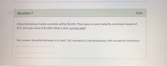 Question 7 5 pts Kilroy Enterprises bonds currently sell for $1,045. They have a 6-year maturity, an annual coupon of $75, an