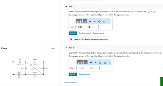 Part C Find the equivalent capacitance with respect to the terminals a b for the circuit shown in (Figure 2). Suppose that Ca = 31 JF Express your answer to three significant figures and include the appropriate units. OBI ? H Com= 4.615 nF Submit Previous Answers Request Answer X Incorrect; Try Again: 3 attempts remaining Figure < 1 of 2 > Part D Determine the the initial voltage drop for the equivalent capacitance with respect to the terminals a b for the circuit shown in (Figure 2). Express your answer to three significant figures and include the appropriate units. 48 nF - 40 V + + 30 V - C Vo ab = O2 Units - 4 Value 8oF 10 nF HE 5V- * 24 F 10V 30 nF Submit Request Answer + - 20 V + Provide Feedback