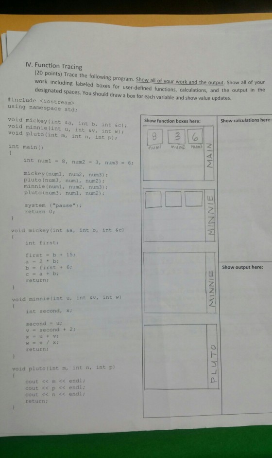 IV. Function Tracing (20 points) Trace the following program. Show llof your work and the ound he output in the work including labeled boxes for user-defined functions, calculations, and the output in designated spaces. You should draw a box for each variable and show value updates d the output, Show all of your #include <iostream» using namespace std; void mickey (int sa, int b, int &c) void minnie(int u, int &v, int w); void pluto (int m, int n, int p) Show function boxes here: Show calculations here: int main() int numl 8, num2 3, num3 6 mickey (numl, num2, num3) pluto (num3, num, num2) minnie (numl, num2, num3); pluto (num3, numl, num2) ; system (pause) : return 0: void mickey (int sa, int b, int &c) int first; first b+15: b first + 6; c=a+b; return; Show output here: void minnie(int u, int v, int w) int second, x: second- v second + 2 return; void pluto(int m, int n, int p) cout << m << endl; cout << p << endl cout <n << endl return: