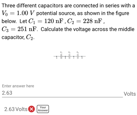 Three different capacitors are connected in series with a Vo 1.00 V potential source, as shown in the figure below. Let C1- 120 nF, C2 -228 nF C3 -251 nF. Calculate the voltage across the middle capacitor, C2. Enter answer here 2.63 Volts 2.63 Volts nower Your