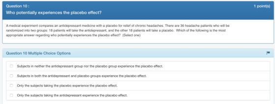 Question 10: 1 point(s) Who potentially experiences the placebo effect? A medical experiment compares an antidepressant medicine with a placebo for relief of chronic headaches. There are 36 headache patients who will be randomized into two groups: 18 patients will take the antidepressant, and the other 18 patients will take a placebo. Which of the following is the most appropriate answer regarding who potentially experiences the placebo effect? (Select one) Question 10 Multiple Choice Options Subjects in neither the antidepressant group nor the placebo group experience the placebo effect. Subjects in both the antidepressant and placebo groups experience the placebo effect. Only the subjects taking the placebo experience the placebo effect Only the subjects taking the antidepressant experience the placebo effect.
