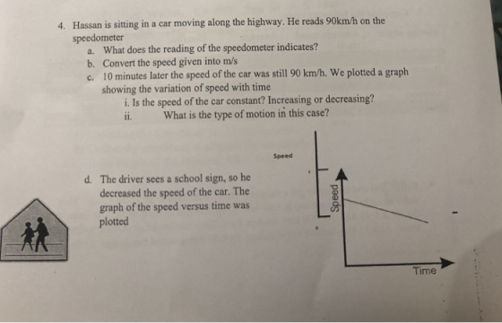Hassan is sitting in a car moving along the highway. He reads 90km/h on the speedometer 4. a. b. c. What does the reading of the speedometer indicates? Convert the speed given into m/s 10 minutes later the speed of the car was still 90 km/h. We plotted a graph showing the variation of speed with time i. Is the speed of the car constant? Increasing or decreasing? ii. What is the type of motion in this case? Speed d. The driver sees a school sign, so he decreased the speed of the car. The graph of the speed versus time was plotted Time