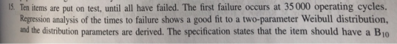 15. Ten items are put on test, until all have failed. The first failure occurs at 35000 operating cycles. Regression analysis of the times to failure shows a good fit to a two-parameter Weibull distribution, and the distribution parameters are derived. The specification states that the item should have a B10