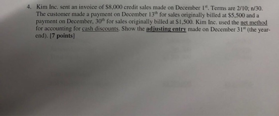 4. Kim Inc, sent an invoice of $8,000 credit sales made on December 1. Terms are 2/10; n/30. The customer made a payment on