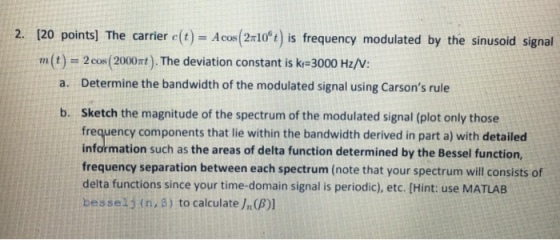 2. [20 points] The carrier c(t-Acce(2106 t) is frequency modulated by the sinusoid signal m(t) 2cos (2000mt). The deviation constant is kr 3000 Hz/V Determine the bandwidth of the modulated signal using Carsons rule a. Sketch the magnitude of the spectrum of the modulated signal (plot only those frequency components that lie within the bandwidth derived in part a) with detailed information such as the areas of delta function determined by the Bessel function, frequency separation between each spectrum (note that your spectrum will consists of delta functions since your time-domain signal is periodic), etc. [Hint: use MATLAB besselj (n, ?) to calculate/n(A)] b.