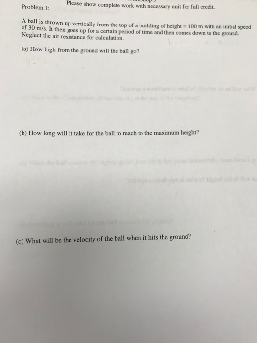 Please show complete work with necessary unit for full credit. Problem 1: A ball is thrown up vertically from the top of a bu