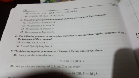 Gr 114 D. Con vert the given grammar to an equivalent non-deterministic finite automata. 31. The grammar in Exercise 26. 32. The grammar in Exercise 28. 33. The grammar in Exercise 29. 34. The grammar in Exercise 30. E. The following grammar is not regular. Convert it to an equiva lent regular grammar. What h the language of the grammar? E. The following regular grammars are incorrect. Debug and correct them. 37. Binary numbers divisible by 4: 38. Strings with any numbers of 0, 1, and 2 in that order