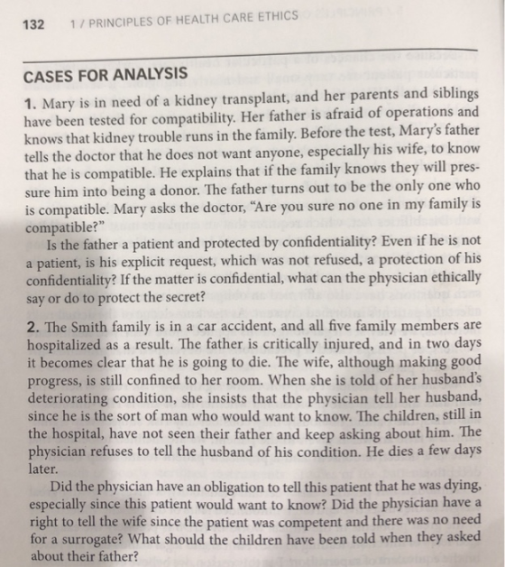 132 1/PRINCIPLES OF HEALTH CARE ETHICS CASES FOR ANALYSIS 1. Mary is in need of a kidney transplant, and her parents and siblings have been tested for compatibility. Her father is afraid of operations and knows that kidney trouble runs in the family. Before the test, Marys father tells the doctor that he does not want anyone, especially his wife, to know that he is compatible. He explains that if the family knows they will pres- sure him into being a donor. The father turns out to be the only one who is compatible. Mary asks the doctor, Are you sure no one in my family is compatible? Is the father a patient and protected by confidentiality? Even if he is not a patient, is his explicit request, which was not refused, a protection of his confidentiality? If the matter is confidential, what can the physician ethically say or do to protect the secret? 2. The Smith family is in a car accident, and all five family members are hospitalized as a result. The father is critically injured, and in two days it becomes clear that he is going to die. The wife, although making good progress, is still confined to her room. When she is told of her husbands deteriorating condition, she insists that the physician tell her husband, since he is the sort of man who would want to know. The children, still in the hospital, have not seen their father and keep asking about him. The physician refuses to tell the husband of his condition. He dies a few days later Did the physician have an obligation to tell this patient that he was dying especially since this patient would want to know? Did the physician have a right to tell the wife since the patient was competent and there was no need for a surrogate? What should the children have been told when they asked about their father?