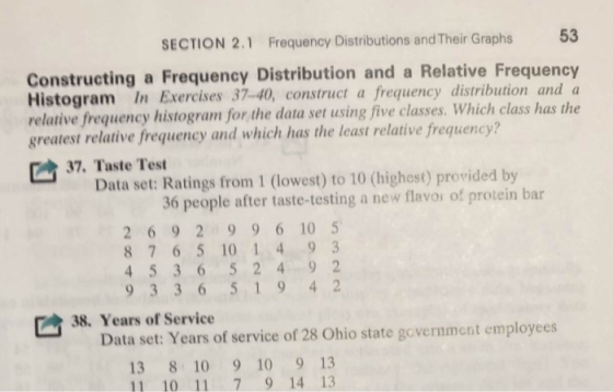 SECTION 2.1 Frequency Distributions and Their Graphs 53 Constructing a Frequency Distribution and a Relative Frequency Histogram In Exercises 37-40, construct a frequency distribution and a relative frequency histogram for the data set using five classes. Which class has the greatest relative frequency and which has the least relative frequency? C 37, Taste Test Data set: Ratings from 1 (lowest) to 10 (highest) provided by 36 people after taste-testing a new flavor of protein bar 2 69 2 99610 5 8 7 6 5 10 1 4 93 93 36 519 4 2 38. Years of Service Data set: Years of service of 28 Ohio state government employees 13 8 10 9 10 9 13 11 10 11 79 14 13