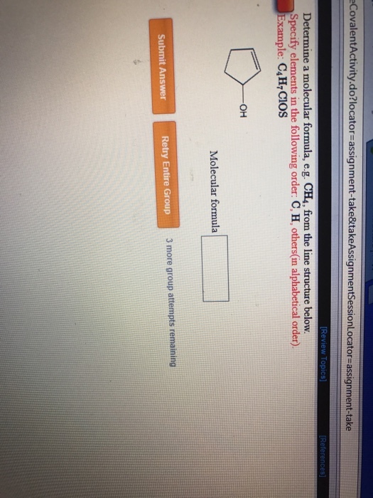 CovalentActivity.do?locator-assignment-take&takeAssignmentSessionLocator-assignment-take Determine a molecular formula, e.g. CH4, from the line structure below Specify elements in the following order: C, H, others(in alphabetical order) Example: C4H,CIOS Molecular formula Submit Answer Retry Entire Group 3 more group attempts remaining