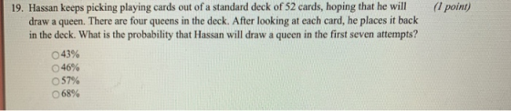 19. Hassan keeps picking playing cards out of a standard deck of 52 cards, hoping that he will (1 point) draw a queen. There are four queens in the deck. After looking at each card, he places it back in the deck. What is the probability that Hassan will draw a queen in the first seven attempts? 043% 046% 57% 68%