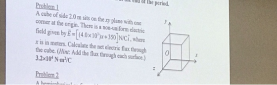 le enld of the period. Problem1 A cube of side 2.0 m sits on the xy plane with one corner at the origin. There is a non-uniform electric field given by E [(40x10)x+350]NCİ, where x is in meters.Calculate the net electric flux through0 the cube. (Hint: Add the flux through each surface.) Problem 2