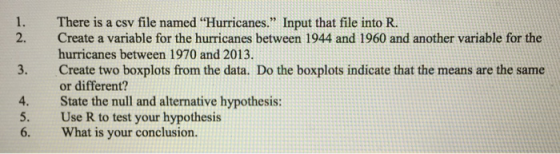 1. There is a csv file named Hurricanes. Input that file into R. 2. Create a variable for the hurricanes between 1944 and 1960 and another variable for the hurricanes between 1970 and 2013 Create two boxplots from the data. Do the boxplots indicate that the means are the same or different? State the null and alternative hypothesis: Use R to test your hypothesis What is your conclusion. 3. 4. 5. 6.
