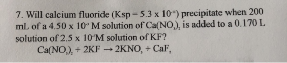 7. Will calcium fluoride (Ksp 5.3 x 10) precipitate when 200 mL of a 4.50 x 10 M solution of Ca(NO,), is added to a 0.170 L