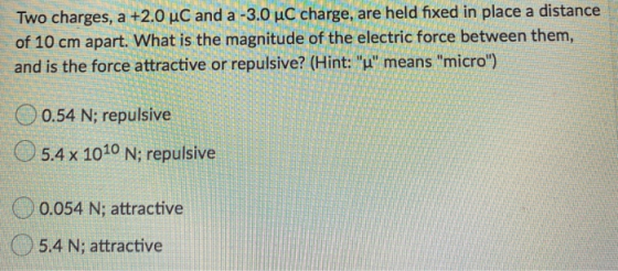 Two charges, a +2.0 uC and a -3.0 uC charge, are held fixed in place a distance of 10 cm apart. What is the magnitude of the