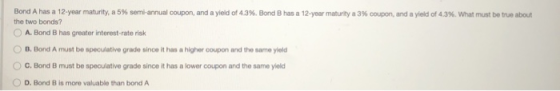 Bond A has a 12-year maturity, a 5% semi-annual coupon, and a yield of 43%. Bond B has a 12-year maturity a 3% coupon, and a