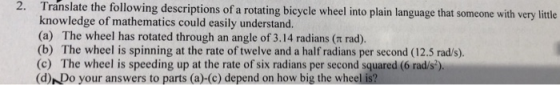2. Translate the following descriptions of a rotating bicycle wheel into plain language that someone with very ittle knowledge of mathematics could easily understand. (a) The wheel has rotated through an angle of 3.14 radians (t rad) (b) The wheel is spinning at the rate of twelve and a half radians per second (12.5 rad/s) (c) The wheel is speeding up at the rate of six radians per second squared (6 rad/s) (d)NDo your answers to parts (a)-(c) depend on how big the wheel is?