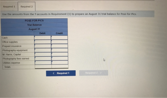 Required 1 Required 2 Use the amounts from the T-accounts in Requirement (1) to prepare an August 31 trial balance for Pose-for-Pics POSE-FOR-PICS Trial Balance August 31 Debit Credit Cash Office supplies Prepaid insurance Photography equipment M. Harris, Capital Photography fees earned Utlities expense Totals Required 1