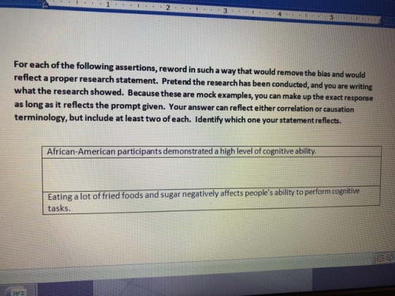 4 For each of the following assertions, reword in such a way that would remove the bias and would reflect a proper research statement. Pretend the research has been conducted, and you are writing what as long as it reflects the prompt given. Your answer can reflect either correlation or causation terminology, but include at least two of each. Identify which one your statement reflects. the research showed. Because these are mock examples, you can make up the exact response African-American participants demonstrated a high level of cognitive ability Eating a lot of fried foods and sugar negatively affects peoples bility to perform cognitive tasks