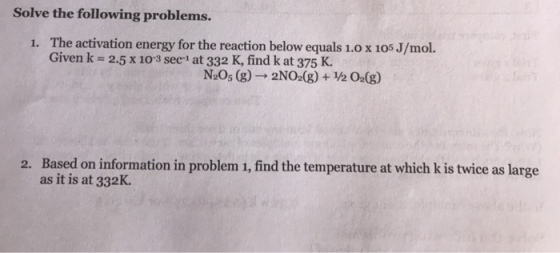 Solve the following problems. The activation energy for the reaction below equals 1.0 x 105 J/mol. Given k 2.5 x 103 sec1 at 332 K, find k at 375 K. 1. N20s (g)-2NO (g) + 0a(g) Based on information in problem 1, find the temperature at which k is twice as large as it is at 332K. 2.