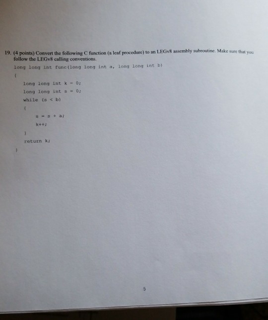 19. (4 points) Convert the following C function (a leaf procedure) to an LEGv8 assembly subroutine. Make sure that you follow the LEGv8 calling conventions. long long int func (long long int a, long long int b) long long int 0: long long int s 0: while (s < b) return k;