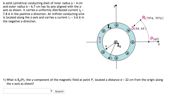 A solid cylindrical conducting shell of inner radius a -4 cm and outer radius b 6.7 cm has its axis aligned with the z axis as shown. It carries a uniformly distributed current l2- 7.8 A in the positive z-direction. An inifinte conducting wire is located along the z-axis and carries a current i1 = 3.6 A in the negative z-direction. , R(7074, 707d) R(7074.7074) Pido) 1) What is By(P), the y-component of the magnetic field at point P, located a distance d- 22 cm from the origin along the x-axis as shown? T Submit
