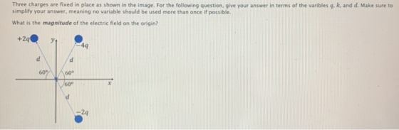 Three charges are fixed in place as shown in the image. For the following question, give your answer in terms of the varibles g, k, and d. Make sure to simplify your answer, meaning no variable should be used more than once if possible. What is the magnitude of the electric field on the origin? 4q 60°/ 600 2q