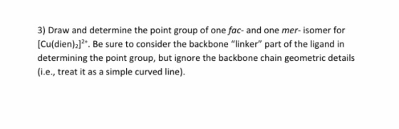 3) Draw and determine the point group of one fac- and one mer-isomer for [Cu(dien)]2+. Be sure to consider the backbone link