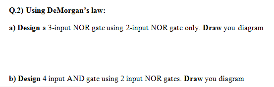 Q.2) Using De Morgans law: a) Design a 3-input NOR gate using 2-input NOR gate only. Draw you diagram b) Design 4 input AND