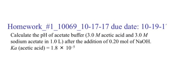 Homework #1 10069 10-17-17 due date: 10-19-1. Calculate the pH of acetate buffer (3.0 Macetic acid and 3.0 M sodium acetate in 1.0 L) after the addition of 0.20 mol of NaOH Ka (acetic acid) = 1.8 × 10-5