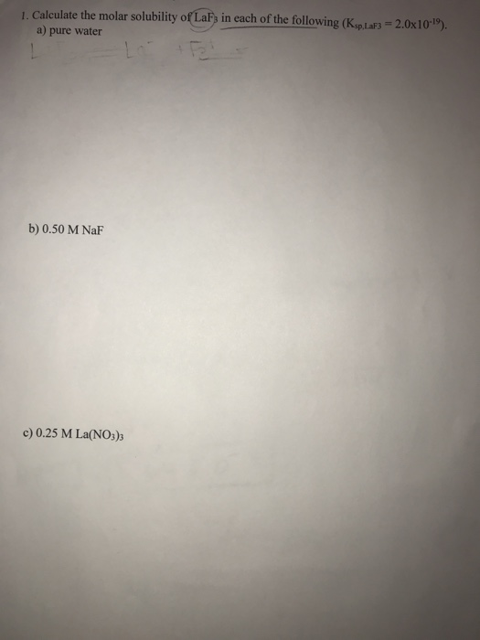 1. Calculate the molar solubility of LaF; in each of the following (Ksp. LaF3 = 2.0x10-19). a) pure water b) 0.50 M NaF c) 0.